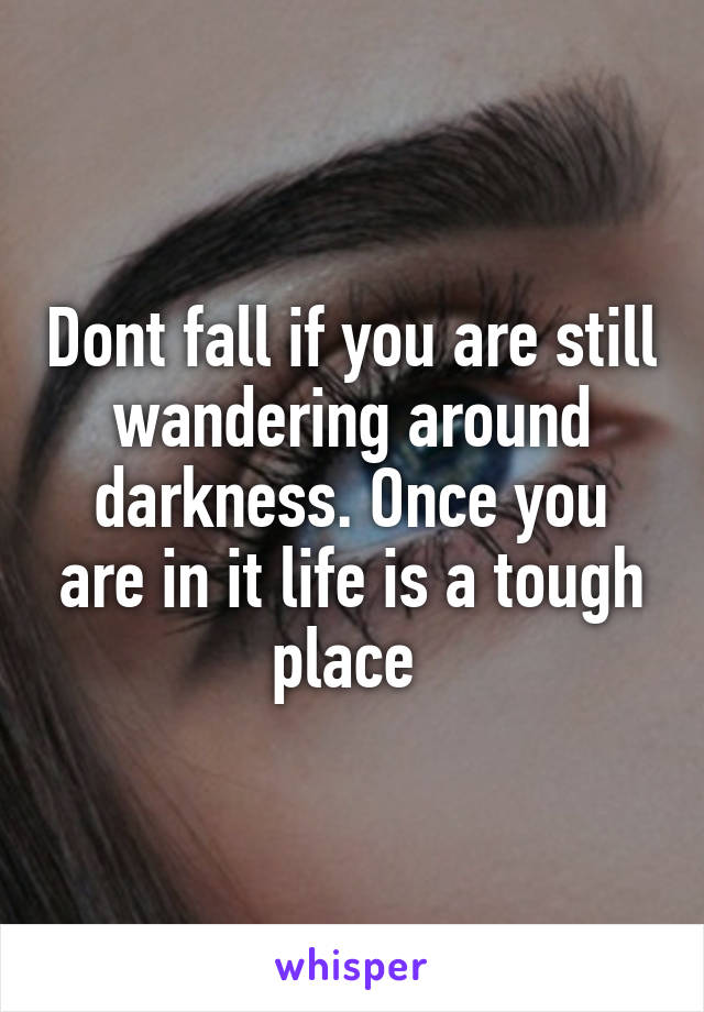 Dont fall if you are still wandering around darkness. Once you are in it life is a tough place 