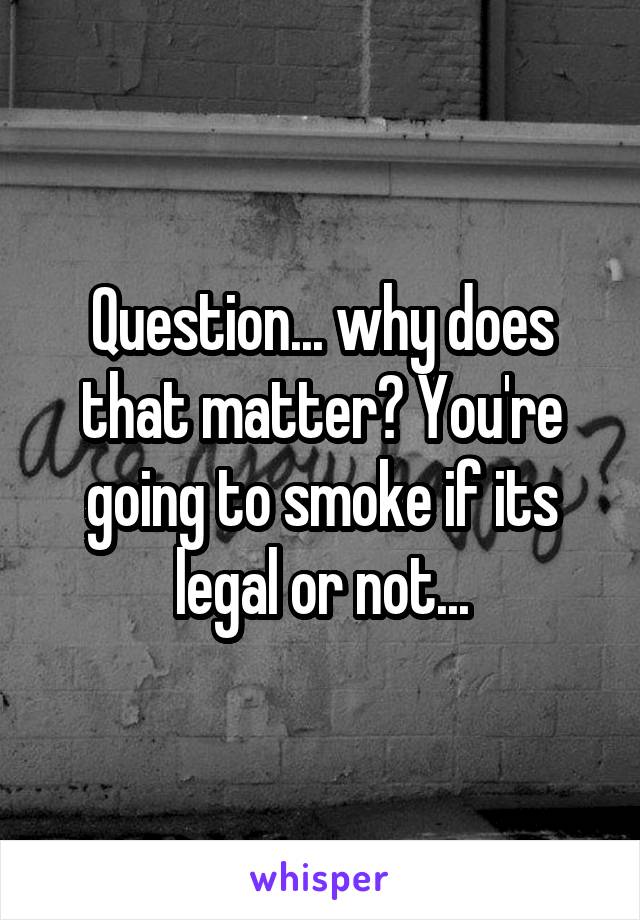 Question... why does that matter? You're going to smoke if its legal or not...
