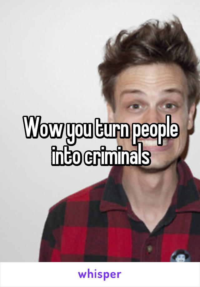 Wow you turn people into criminals