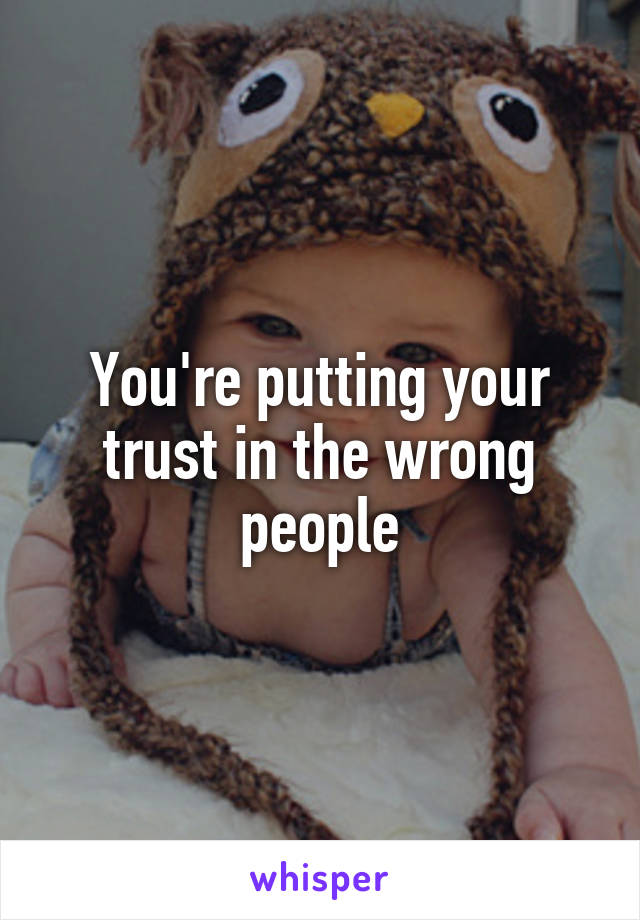 You're putting your trust in the wrong people