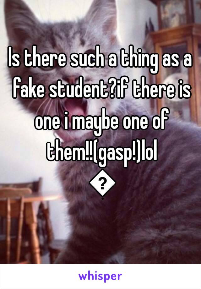Is there such a thing as a fake student?if there is one i maybe one of them!!(gasp!)lol 😂