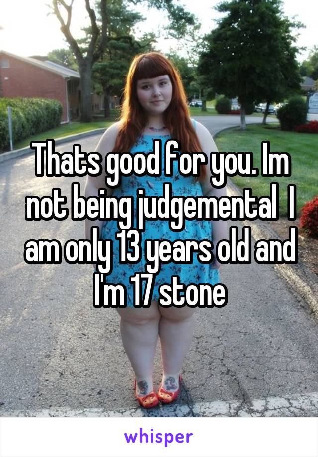 Thats good for you. Im not being judgemental  I am only 13 years old and I'm 17 stone