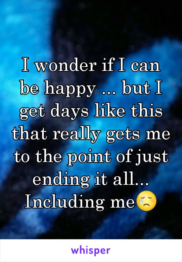 I wonder if I can be happy ... but I get days like this that really gets me to the point of just ending it all... Including me😢