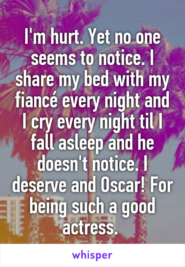 I'm hurt. Yet no one seems to notice. I share my bed with my fiancé every night and I cry every night til I fall asleep and he doesn't notice. I deserve and Oscar! For being such a good actress. 