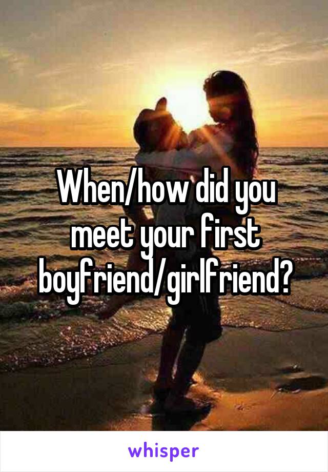 When/how did you meet your first boyfriend/girlfriend?
