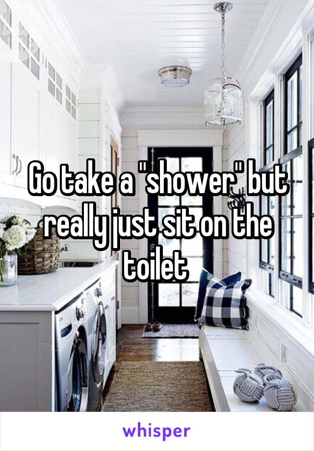 Go take a "shower" but really just sit on the toilet 