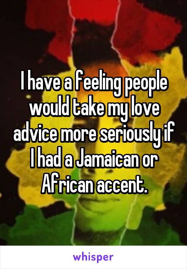 I have a feeling people would take my love advice more seriously if I had a Jamaican or African accent.