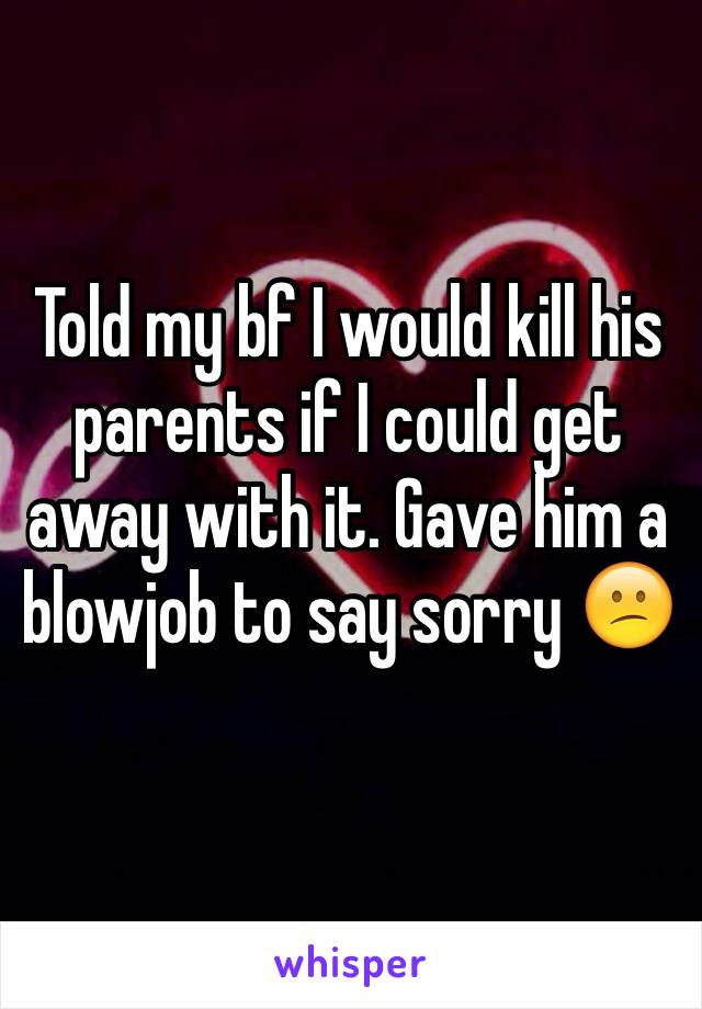 Told my bf I would kill his parents if I could get away with it. Gave him a blowjob to say sorry 😕