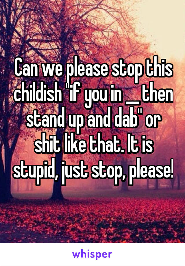 Can we please stop this childish "if you in __ then stand up and dab" or shit like that. It is stupid, just stop, please! 