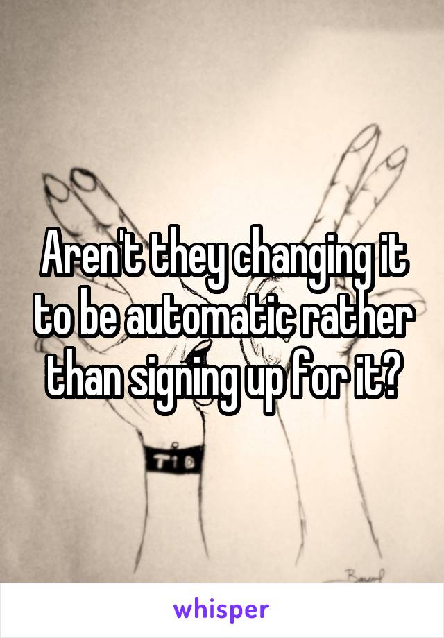 Aren't they changing it to be automatic rather than signing up for it?