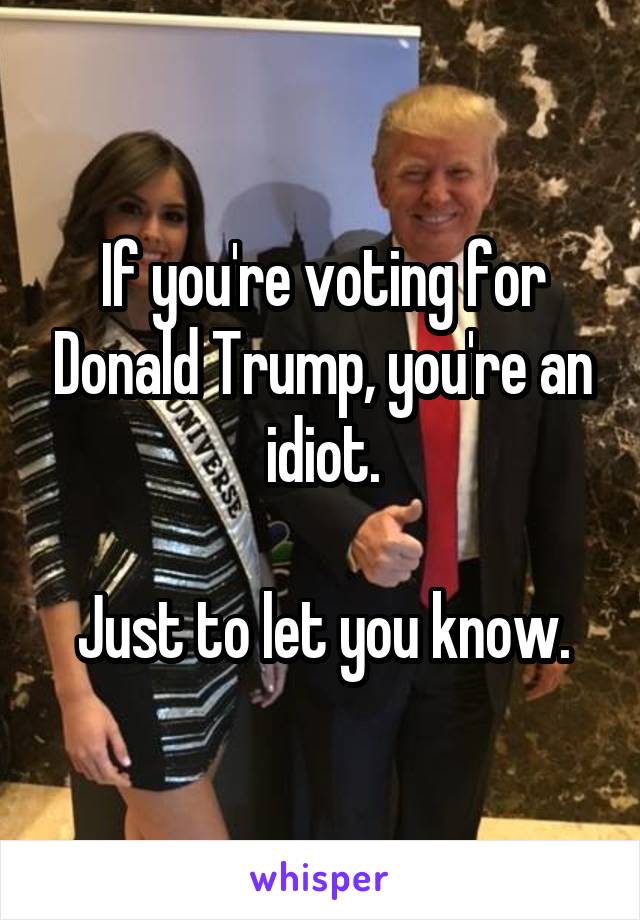 If you're voting for Donald Trump, you're an idiot.

Just to let you know.