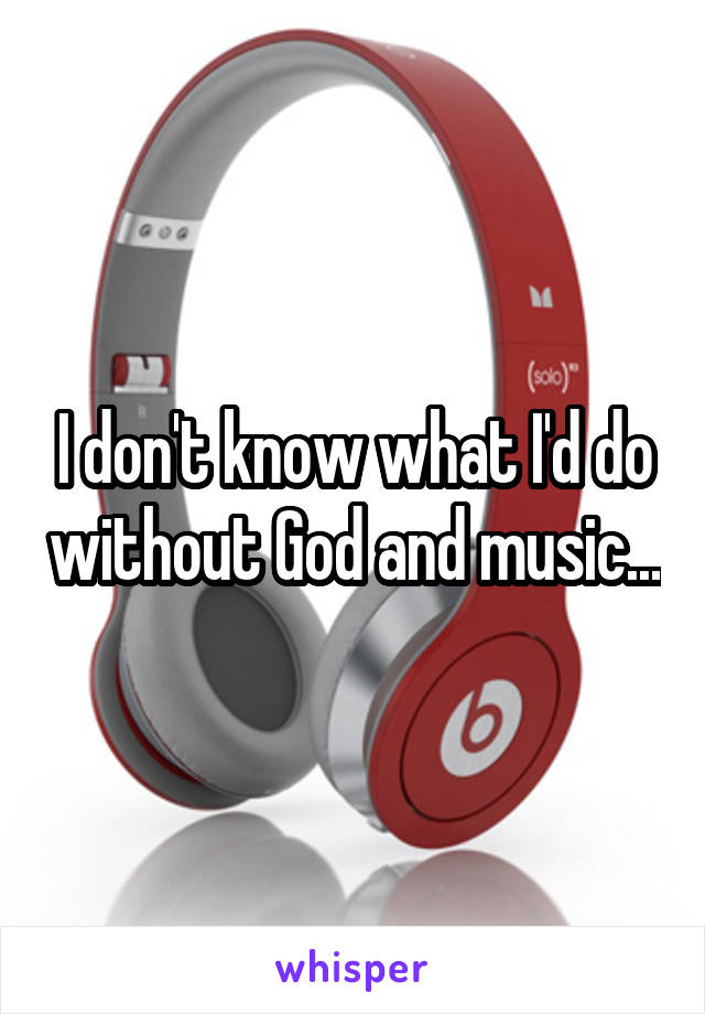 I don't know what I'd do without God and music...