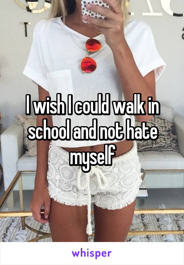 I wish I could walk in school and not hate myself