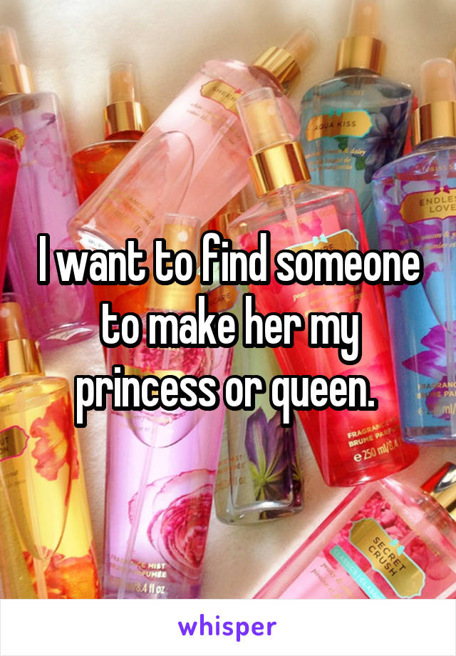 I want to find someone to make her my princess or queen. 