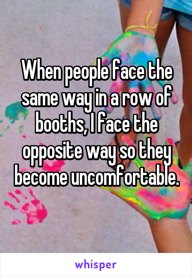 When people face the same way in a row of booths, I face the opposite way so they become uncomfortable. 
