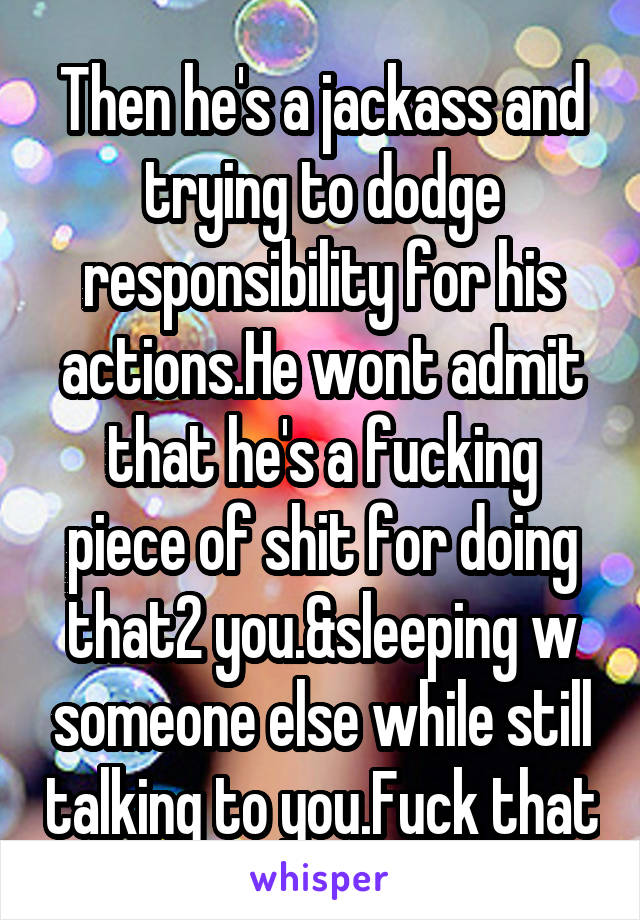 Then he's a jackass and trying to dodge responsibility for his actions.He wont admit that he's a fucking piece of shit for doing that2 you.&sleeping w someone else while still talking to you.Fuck that