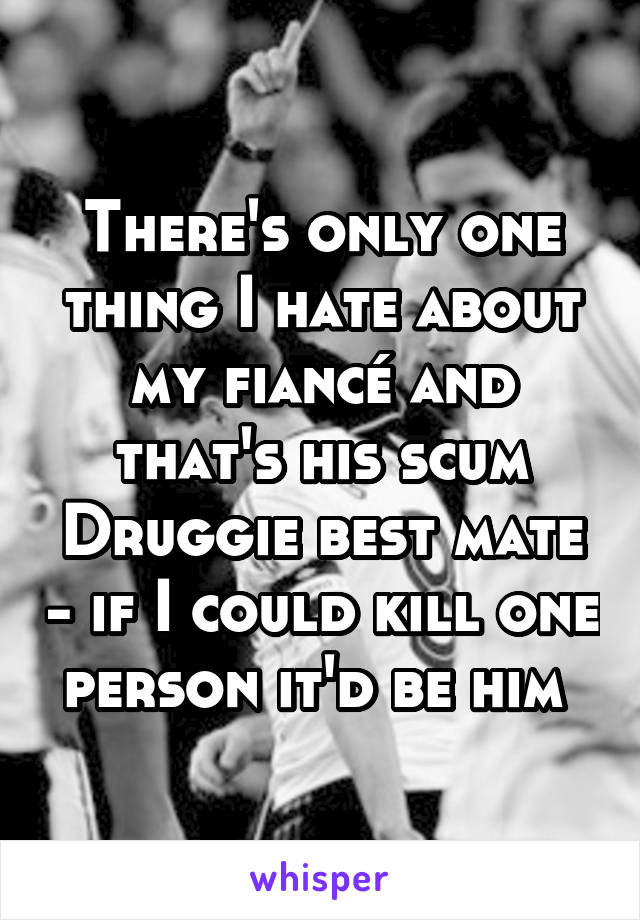 There's only one thing I hate about my fiancé and that's his scum Druggie best mate - if I could kill one person it'd be him 