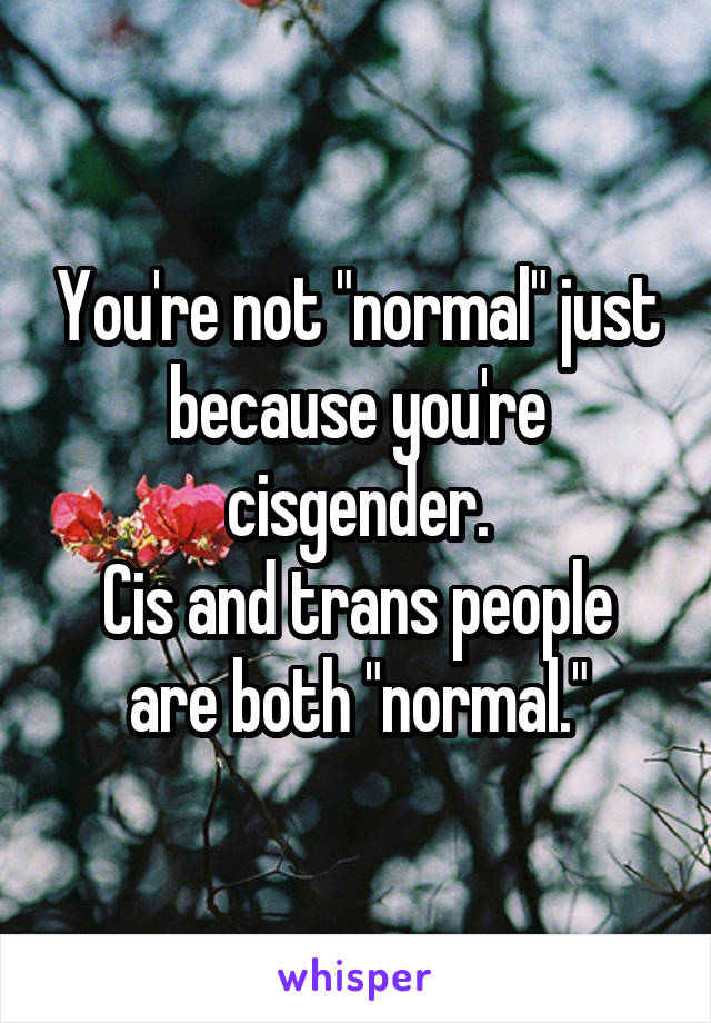 You're not "normal" just because you're cisgender.
Cis and trans people are both "normal."
