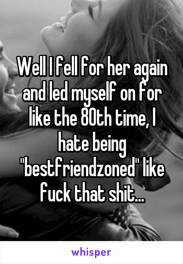 Well I fell for her again and led myself on for like the 80th time, I hate being "bestfriendzoned" like fuck that shit...