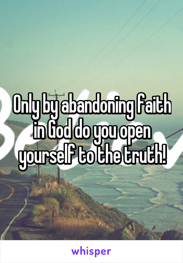 Only by abandoning faith in God do you open yourself to the truth!