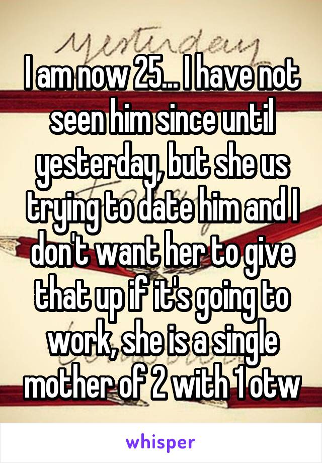 I am now 25... I have not seen him since until yesterday, but she us trying to date him and I don't want her to give that up if it's going to work, she is a single mother of 2 with 1 otw
