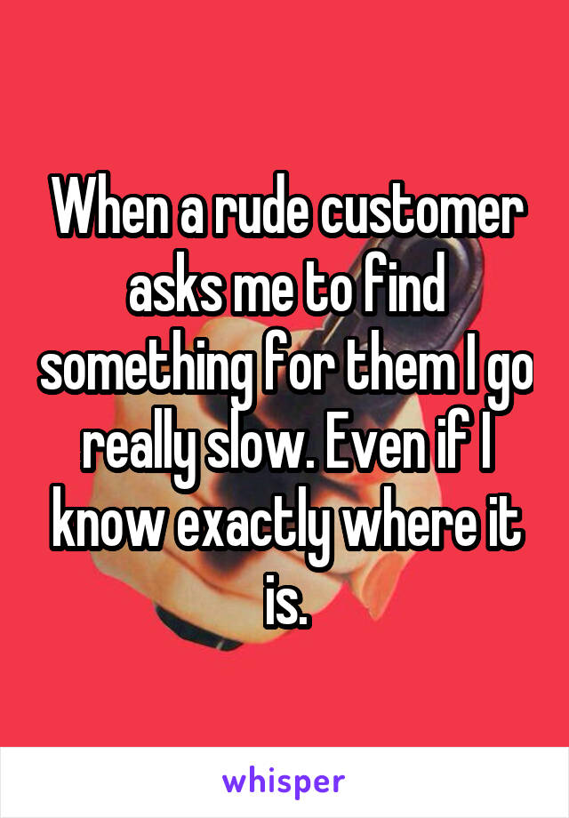When a rude customer asks me to find something for them I go really slow. Even if I know exactly where it is.