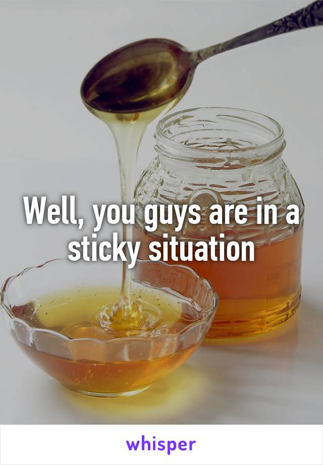 Well, you guys are in a sticky situation