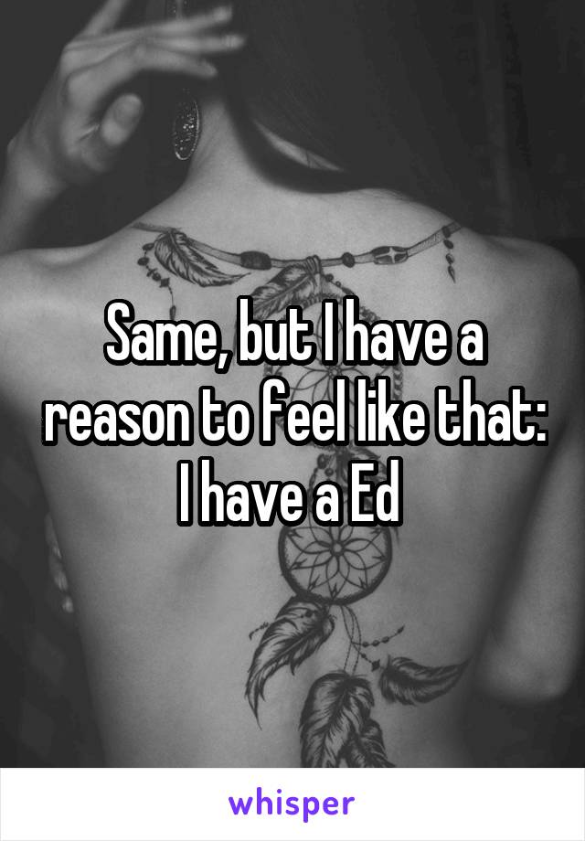 Same, but I have a reason to feel like that: I have a Ed 