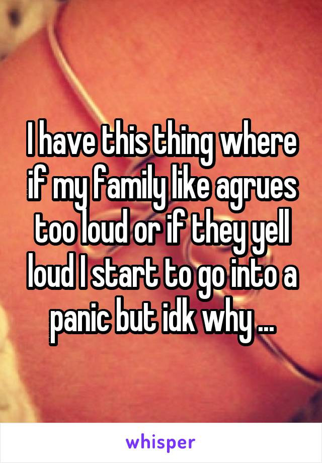I have this thing where if my family like agrues too loud or if they yell loud I start to go into a panic but idk why ...