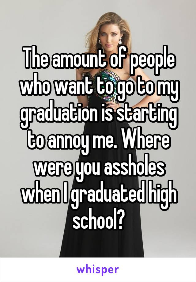 The amount of people who want to go to my graduation is starting to annoy me. Where were you assholes when I graduated high school?