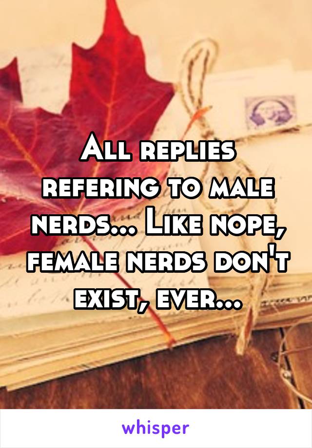 All replies refering to male nerds... Like nope, female nerds don't exist, ever...