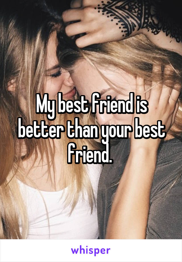 My best friend is better than your best friend. 