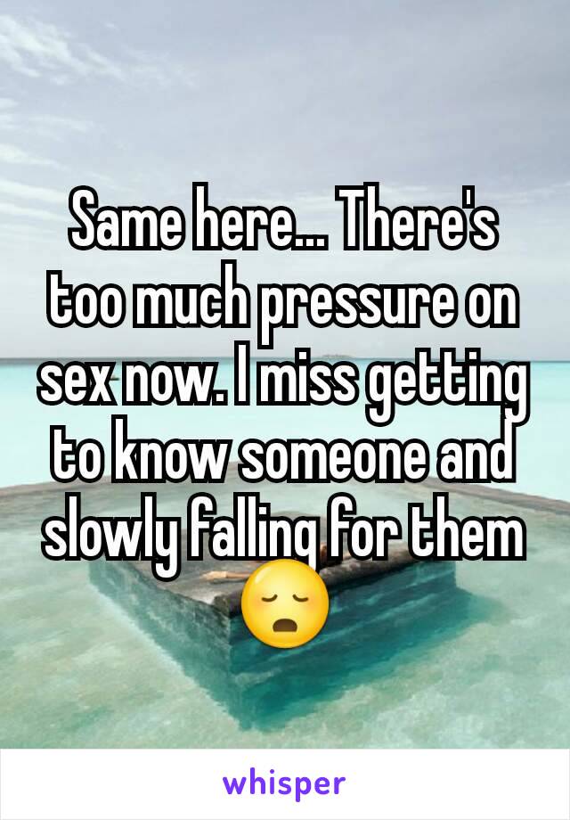 Same here... There's too much pressure on sex now. I miss getting to know someone and slowly falling for them 😳