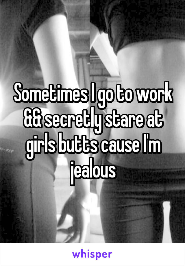 Sometimes I go to work && secretly stare at girls butts cause I'm jealous