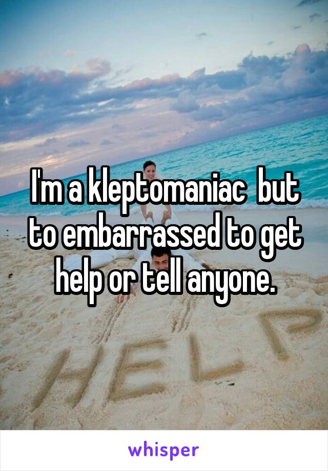 I'm a kleptomaniac  but to embarrassed to get help or tell anyone.