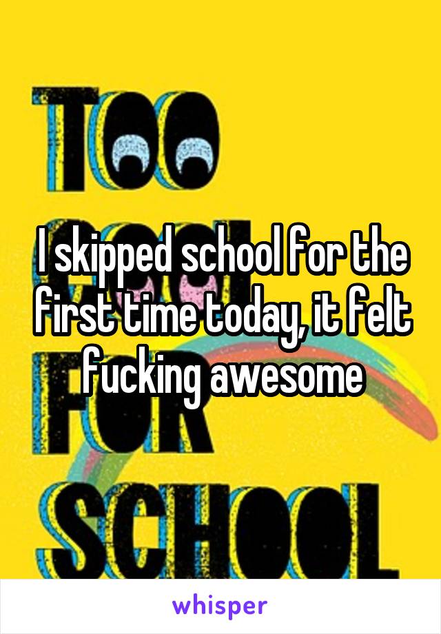 I skipped school for the first time today, it felt fucking awesome