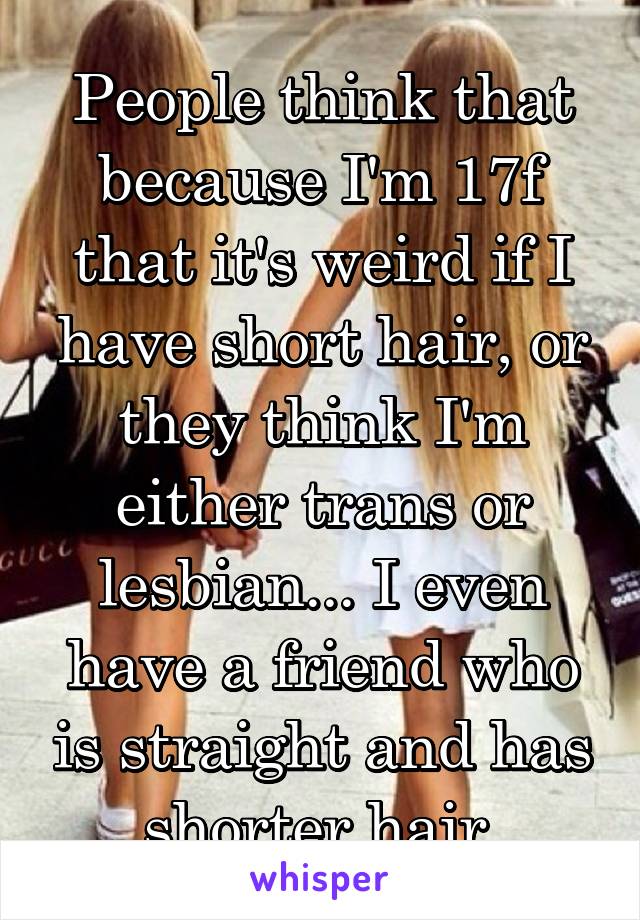 People think that because I'm 17f that it's weird if I have short hair, or they think I'm either trans or lesbian... I even have a friend who is straight and has shorter hair.