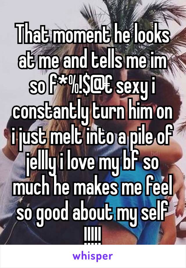 That moment he looks at me and tells me im so f*%!$@€ sexy i constantly turn him on i just melt into a pile of jellly i love my bf so much he makes me feel so good about my self !!!!!