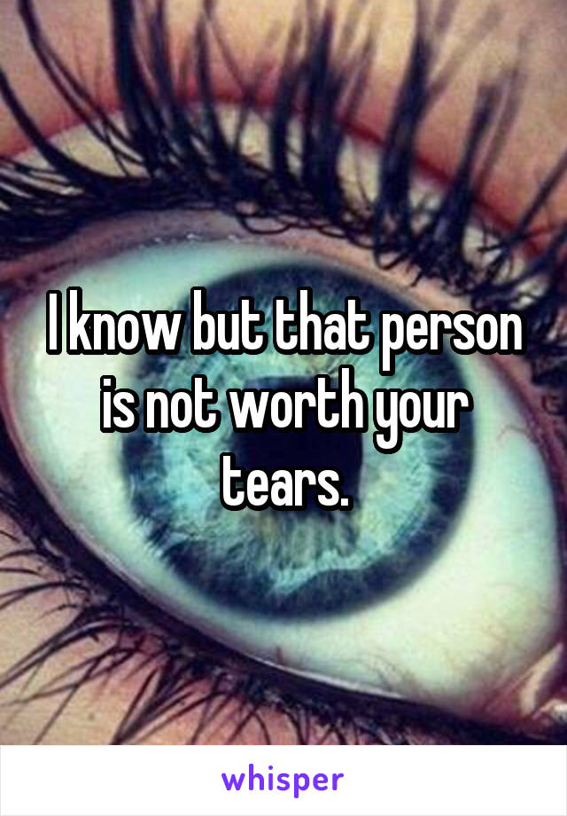 I know but that person is not worth your tears.