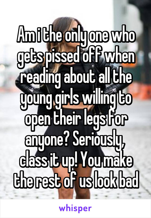 Am i the only one who gets pissed off when reading about all the young girls willing to open their legs for anyone? Seriously,  class it up! You make the rest of us look bad