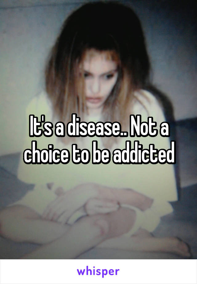 It's a disease.. Not a choice to be addicted