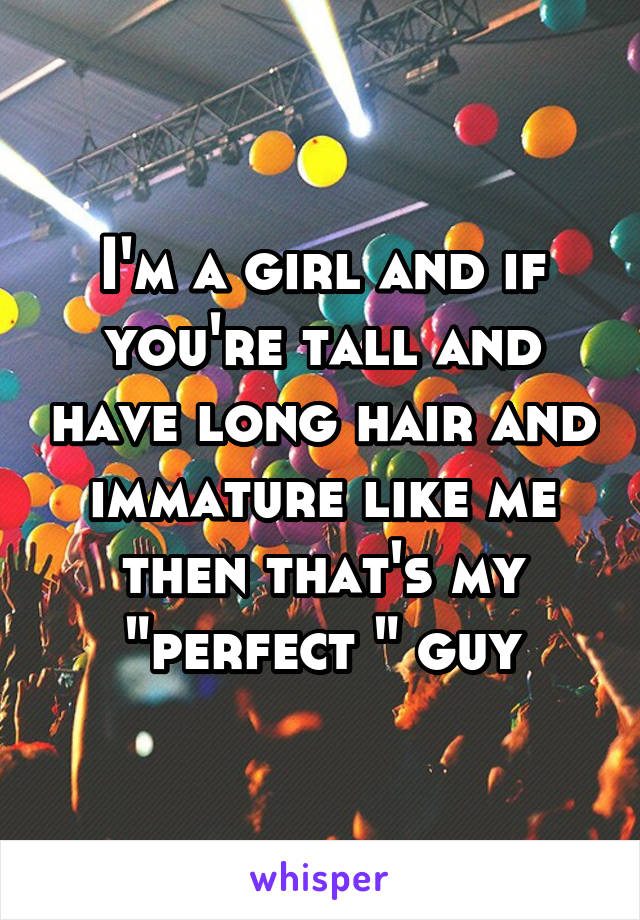 I'm a girl and if you're tall and have long hair and immature like me then that's my "perfect " guy