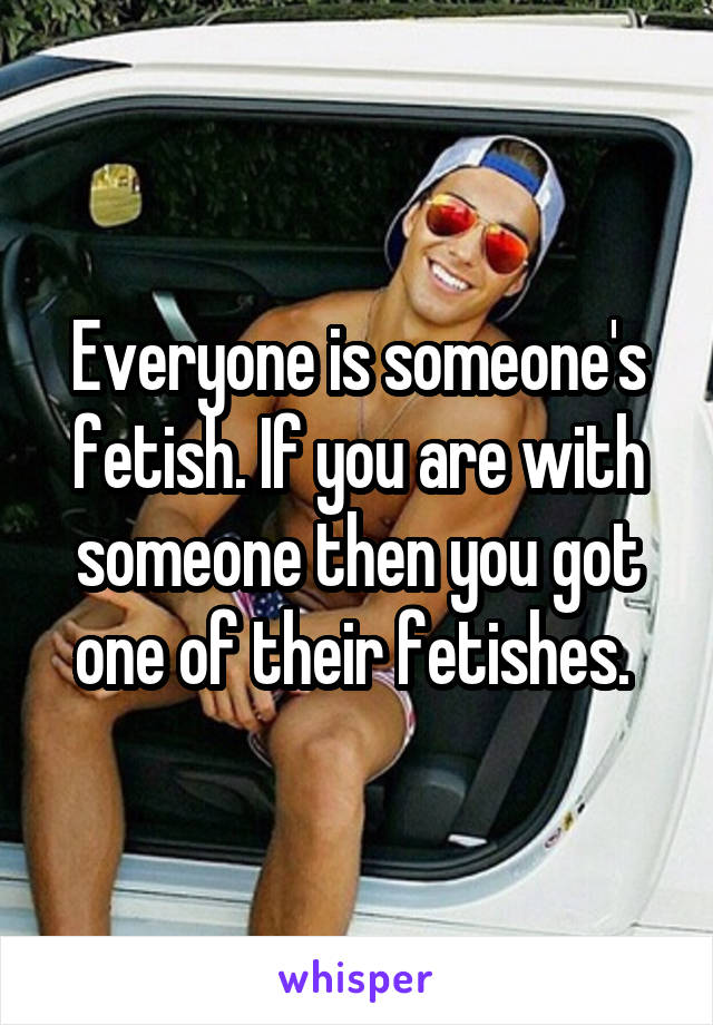 Everyone is someone's fetish. If you are with someone then you got one of their fetishes. 