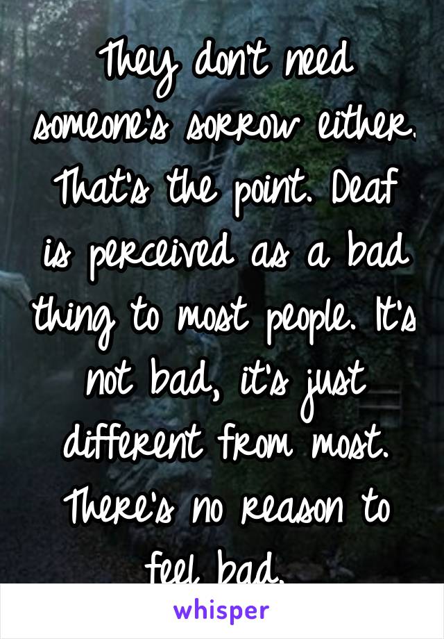 They don't need someone's sorrow either. That's the point. Deaf is perceived as a bad thing to most people. It's not bad, it's just different from most. There's no reason to feel bad. 