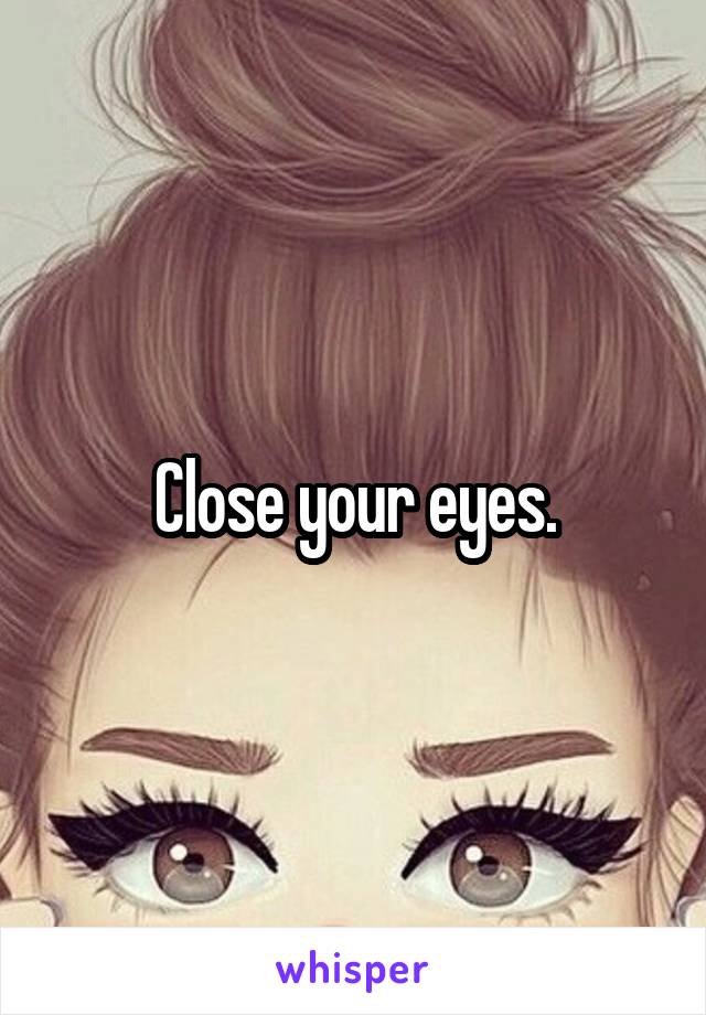 Close your eyes.