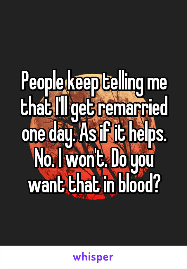 People keep telling me that I'll get remarried one day. As if it helps.
No. I won't. Do you want that in blood?