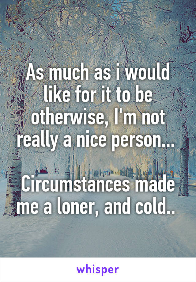 As much as i would like for it to be otherwise, I'm not really a nice person... 

Circumstances made me a loner, and cold.. 