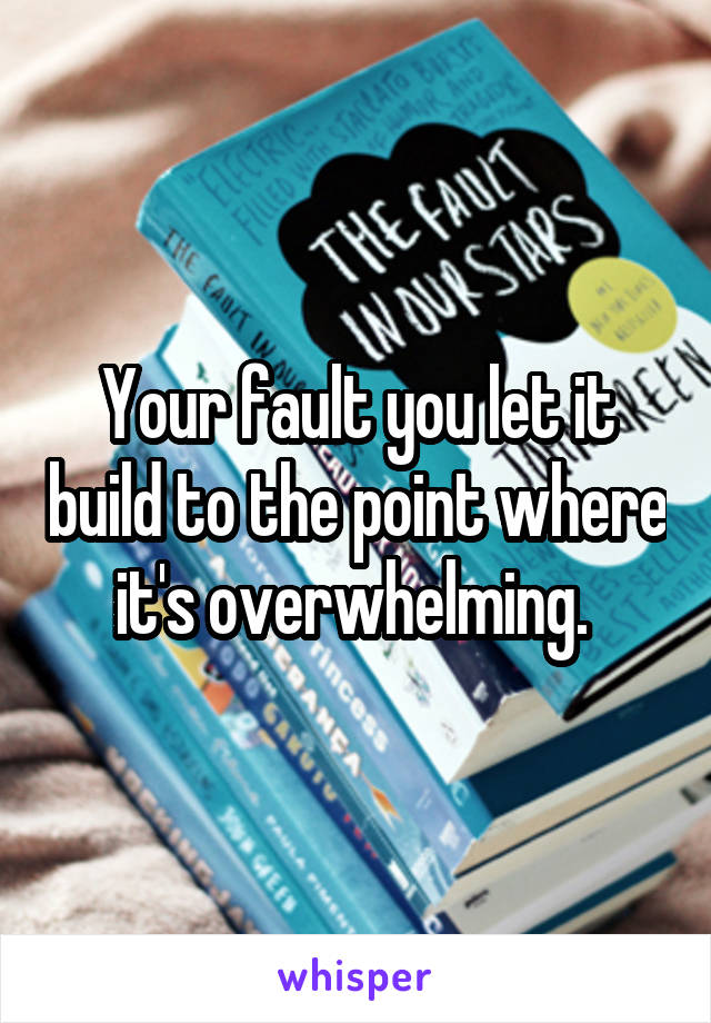Your fault you let it build to the point where it's overwhelming. 