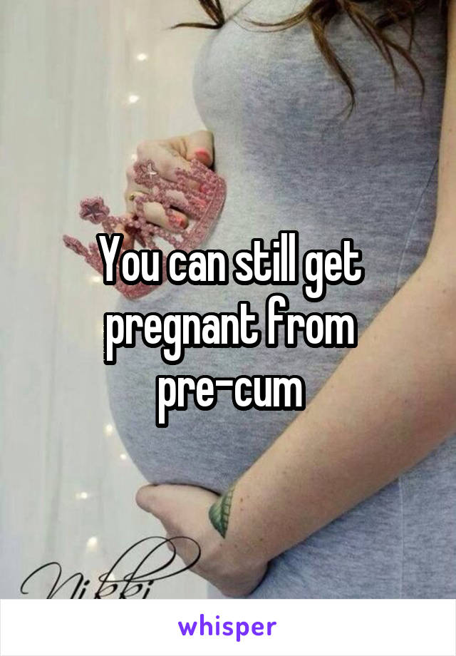 You can still get pregnant from pre-cum