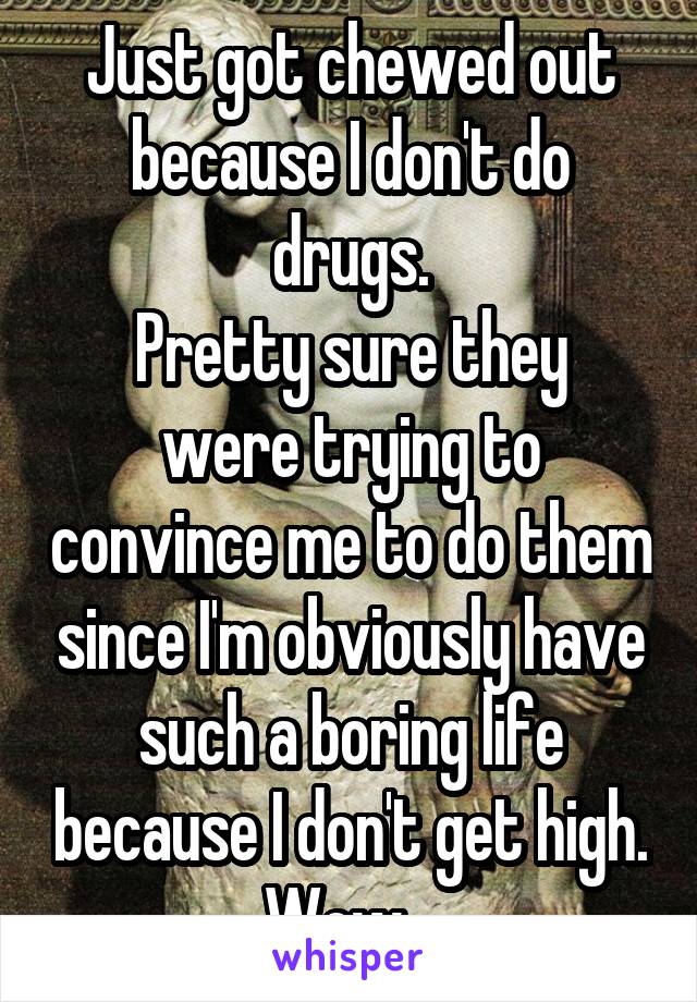 Just got chewed out because I don't do drugs.
Pretty sure they were trying to convince me to do them since I'm obviously have such a boring life because I don't get high. Wow...